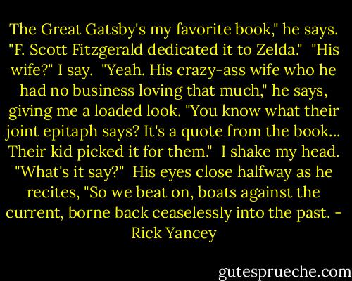The Great Gatsby's my favorite book," he says. "F. Scott Fitzgerald dedicated it to Zelda."<br /><br />"His wife?" I say.<br /><br />"Yeah. His crazy-ass wife who he had no business loving that much," he says, giving me a loaded look. "You know what their joint epitaph says? It's a quote from the book... Their kid picked it for them."<br /><br />I shake my head. "What's it say?"<br /><br />His eyes close halfway as he recites, "So we beat on, boats against the current, borne back ceaselessly into the past. - Rick Yancey