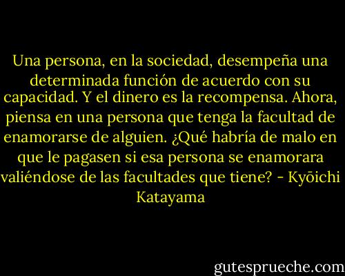 Una persona, en la sociedad, desempeña una determinada función de acuerdo con su capacidad. Y el dinero es la recompensa. Ahora, piensa en una persona que tenga la facultad de enamorarse de alguien. ¿Qué habría de malo en que le pagasen si esa persona se enamorara valiéndose de las facultades que tiene? - Kyōichi Katayama