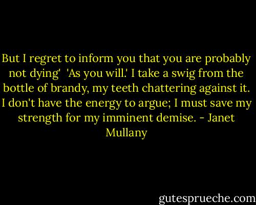 But I regret to inform you that you are probably not dying'<br /><br />'As you will.' I take a swig from the bottle of brandy, my teeth chattering against it. I don't have the energy to argue; I must save my strength for my imminent demise. - Janet Mullany