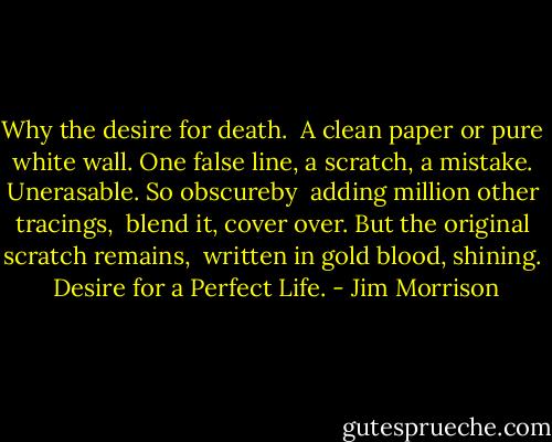 Why the desire for death.<br /><br />A clean paper or pure white wall.<br />One false line, a scratch, a mistake.<br />Unerasable. So obscureby <br />adding million other tracings, <br />blend it, cover over.<br />But the original scratch remains, <br />written in gold blood, shining.<br /><br />Desire for a Perfect Life. - Jim Morrison