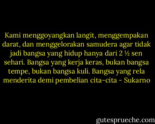 Kami menggoyangkan langit, menggempakan darat, dan menggelorakan samudera agar tidak jadi bangsa yang hidup hanya dari 2 ½ sen sehari. Bangsa yang kerja keras, bukan bangsa tempe, bukan bangsa kuli. Bangsa yang rela menderita demi pembelian cita-cita - Sukarno