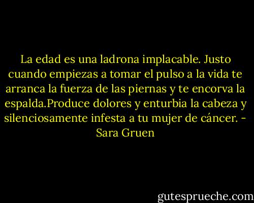 La edad es una ladrona implacable. Justo cuando empiezas a tomar el pulso a la vida te arranca la fuerza de las piernas y te encorva la espalda.Produce dolores y enturbia la cabeza y silenciosamente infesta a tu mujer de cáncer. - Sara Gruen