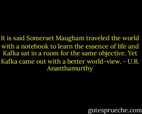 It is said Somerset Maugham traveled the world with a notebook to learn the essence of life and Kafka sat in a room for the same objective. Yet Kafka came out with a better world-view. - U.R. Ananthamurthy