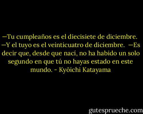 —Tu cumpleaños es el diecisiete de diciembre.<br /><br />—Y el tuyo es el veinticuatro de diciembre.<br /><br />—Es decir que, desde que nací, no ha habido un solo segundo en que tú no hayas estado en este<br />mundo. - Kyōichi Katayama