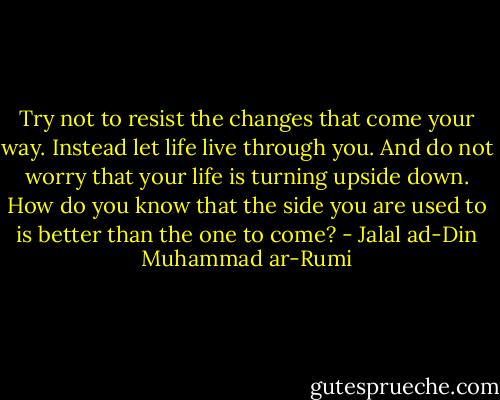 Try not to resist the changes that come your way. Instead let life live through you. And do not worry that your life is turning upside down. How do you know that the side you are used to is better than the one to come? - Jalal ad-Din Muhammad ar-Rumi