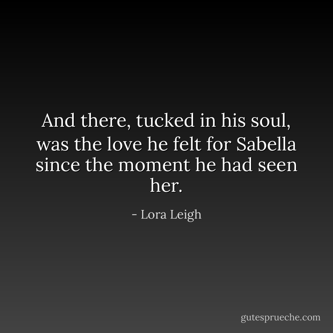 And there, tucked in his soul, was the love he felt for Sabella since the moment he had seen her. - Lora Leigh