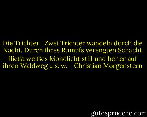 Die Trichter<br /><br /><br />Zwei Trichter wandeln durch die Nacht.<br />Durch ihres Rumpfs verengten Schacht<br />fließt weißes Mondlicht<br />still und heiter<br />auf ihren<br />Waldweg<br />u.s.<br />w. - Christian Morgenstern