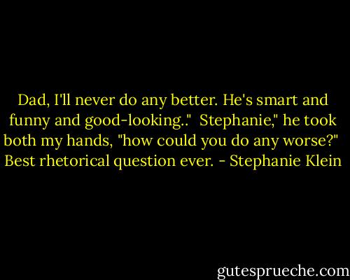 Dad, I'll never do any better. He's smart and funny and good-looking.."<br /><br />Stephanie," he took both my hands, "how could you do any worse?"<br /><br />Best rhetorical question ever. - Stephanie Klein