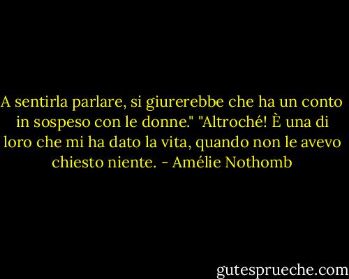 A sentirla parlare, si giurerebbe che ha un conto in sospeso con le donne."<br />"Altroché! È una di loro che mi ha dato la vita, quando non le avevo chiesto niente. - Amélie Nothomb