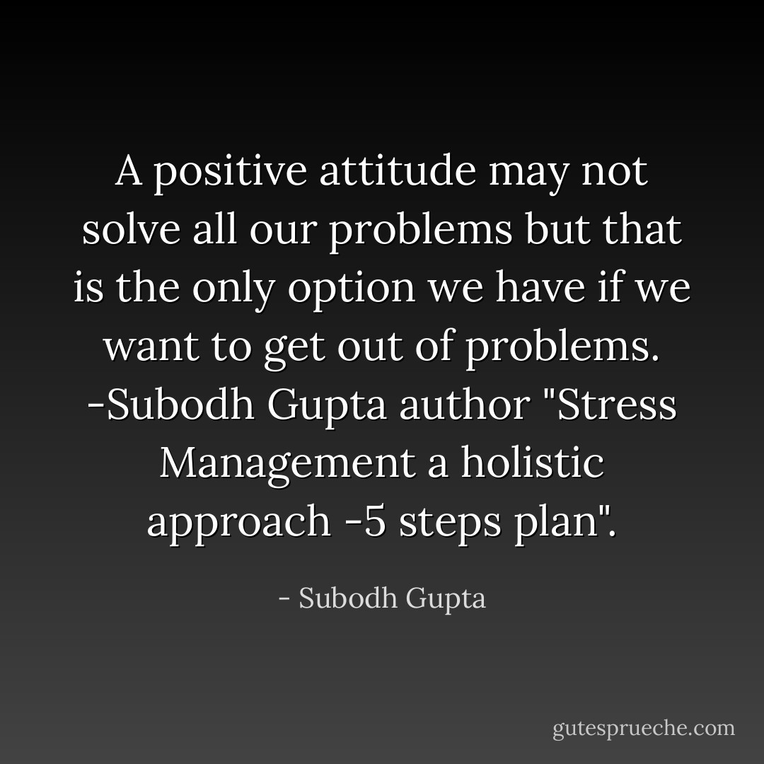 A positive attitude may not solve all our problems but that is the only option we have if we want to get out of problems.<br />-Subodh Gupta author "Stress Management a holistic approach -5 steps plan". - Subodh Gupta