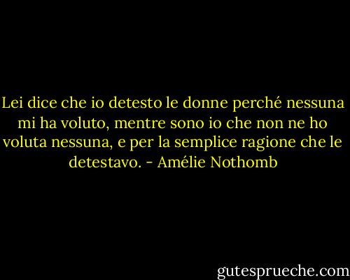 Lei dice che io detesto le donne perché nessuna mi ha voluto, mentre sono io che non ne ho voluta nessuna, e per la semplice ragione che le detestavo. - Amélie Nothomb