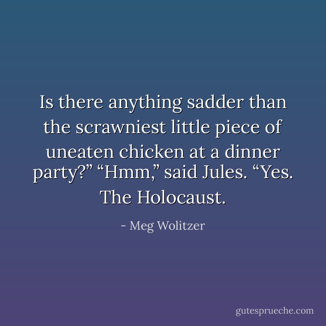 Is there anything sadder than the scrawniest little piece of uneaten chicken at a dinner party?”<br />“Hmm,” said Jules. “Yes. The Holocaust. - Meg Wolitzer