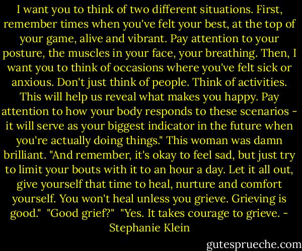 I want you to think of two different situations. First, remember times when you've felt your best, at the top of your game, alive and vibrant. Pay attention to your posture, the muscles in your face, your breathing. Then, I want you to think of occasions where you've felt sick or anxious. Don't just think of people. Think of activities. This will help us reveal what makes you happy. Pay attention to how your body responds to these scenarios - it will serve as your biggest indicator in the future when you're actually doing things." This woman was damn brilliant. "And remember, it's okay to feel sad, but just try to limit your bouts with it to an hour a day. Let it all out, give yourself that time to heal, nurture and comfort yourself. You won't heal unless you grieve. Grieving is good."<br /><br />"Good grief?"<br /><br />"Yes. It takes courage to grieve. - Stephanie Klein