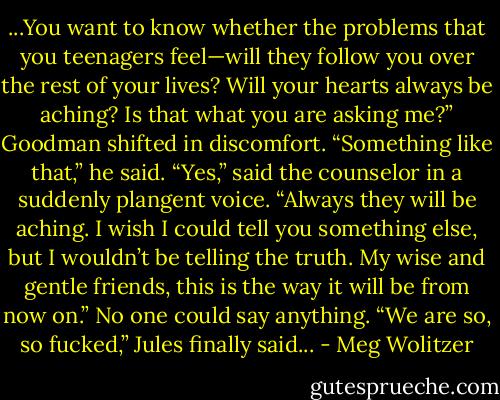 ...You want to know whether the problems that you teenagers feel—will they follow you over the rest of your lives? Will your hearts always be aching? Is that what you are asking me?”<br />Goodman shifted in discomfort. “Something like that,” he said.<br />“Yes,” said the counselor in a suddenly plangent voice. “Always they will be aching. I wish I could tell you something else, but I wouldn’t be telling the truth. My wise and gentle friends, this is the way it will be from now on.”<br />No one could say anything. “We are so, so fucked,” Jules finally said... - Meg Wolitzer