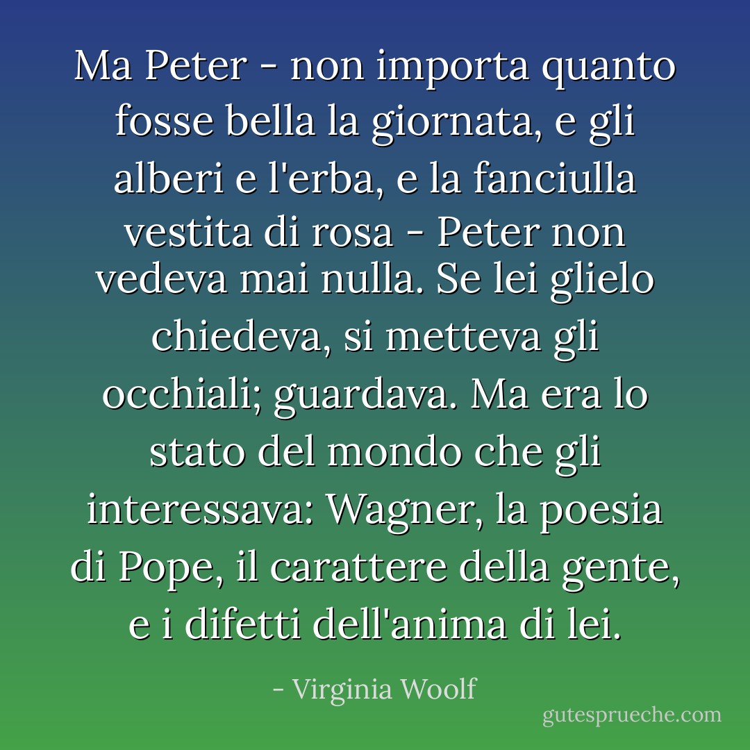 Ma Peter - non importa quanto fosse bella la giornata, e gli alberi e l'erba, e la fanciulla vestita di rosa - Peter non vedeva mai nulla. Se lei glielo chiedeva, si metteva gli occhiali; guardava. Ma era lo stato del mondo che gli interessava: Wagner, la poesia di Pope, il carattere della gente, e i difetti dell'anima di lei. - Virginia Woolf