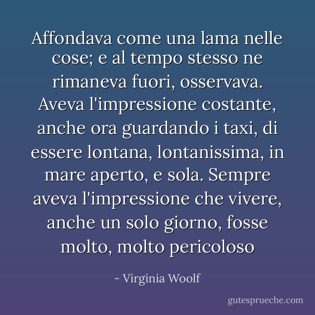 Affondava come una lama nelle cose; e al tempo stesso ne rimaneva fuori, osservava. Aveva l'impressione costante, anche ora guardando i taxi, di essere lontana, lontanissima, in mare aperto, e sola. Sempre aveva l'impressione che vivere, anche un solo giorno, fosse molto, molto pericoloso - Virginia Woolf