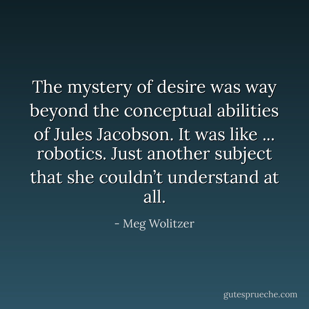 The mystery of desire was way beyond the conceptual abilities of Jules Jacobson. It was like ... robotics. Just another subject that she couldn’t understand at all. - Meg Wolitzer