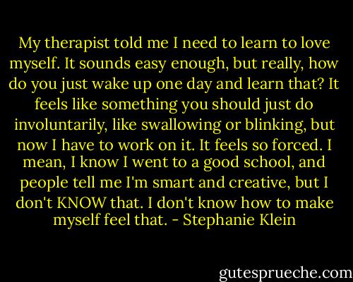 My therapist told me I need to learn to love myself. It sounds easy enough, but really, how do you just wake up one day and learn that? It feels like something you should just do involuntarily, like swallowing or blinking, but now I have to work on it. It feels so forced. I mean, I know I went to a good school, and people tell me I'm smart and creative, but I don't KNOW that. I don't know how to make myself feel that. - Stephanie Klein