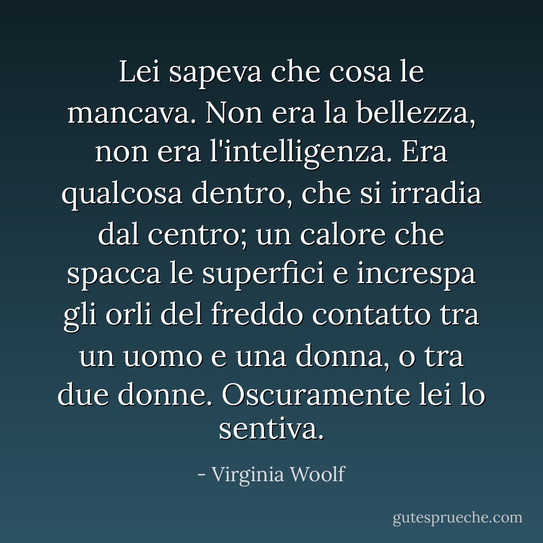 Lei sapeva che cosa le mancava. Non era la bellezza, non era l'intelligenza. Era qualcosa dentro, che si irradia dal centro; un calore che spacca le superfici e increspa gli orli del freddo contatto tra un uomo e una donna, o tra due donne. Oscuramente lei lo sentiva. - Virginia Woolf