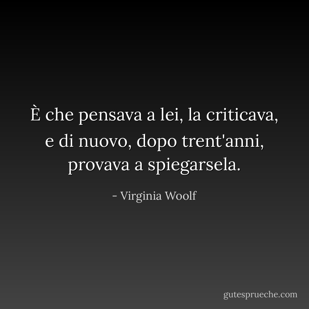 È che pensava a lei, la criticava, e di nuovo, dopo trent'anni, provava a spiegarsela. - Virginia Woolf