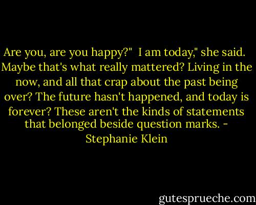 Are you, are you happy?"<br /><br />I am today," she said.<br /><br />Maybe that's what really mattered? Living in the now, and all that crap about the past being over? The future hasn't happened, and today is forever? These aren't the kinds of statements that belonged beside question marks. - Stephanie Klein