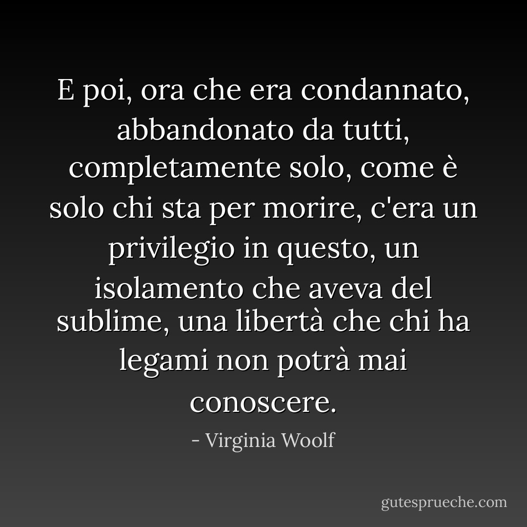 E poi, ora che era condannato, abbandonato da tutti, completamente solo, come è solo chi sta per morire, c'era un privilegio in questo, un isolamento che aveva del sublime, una libertà che chi ha legami non potrà mai conoscere. - Virginia Woolf