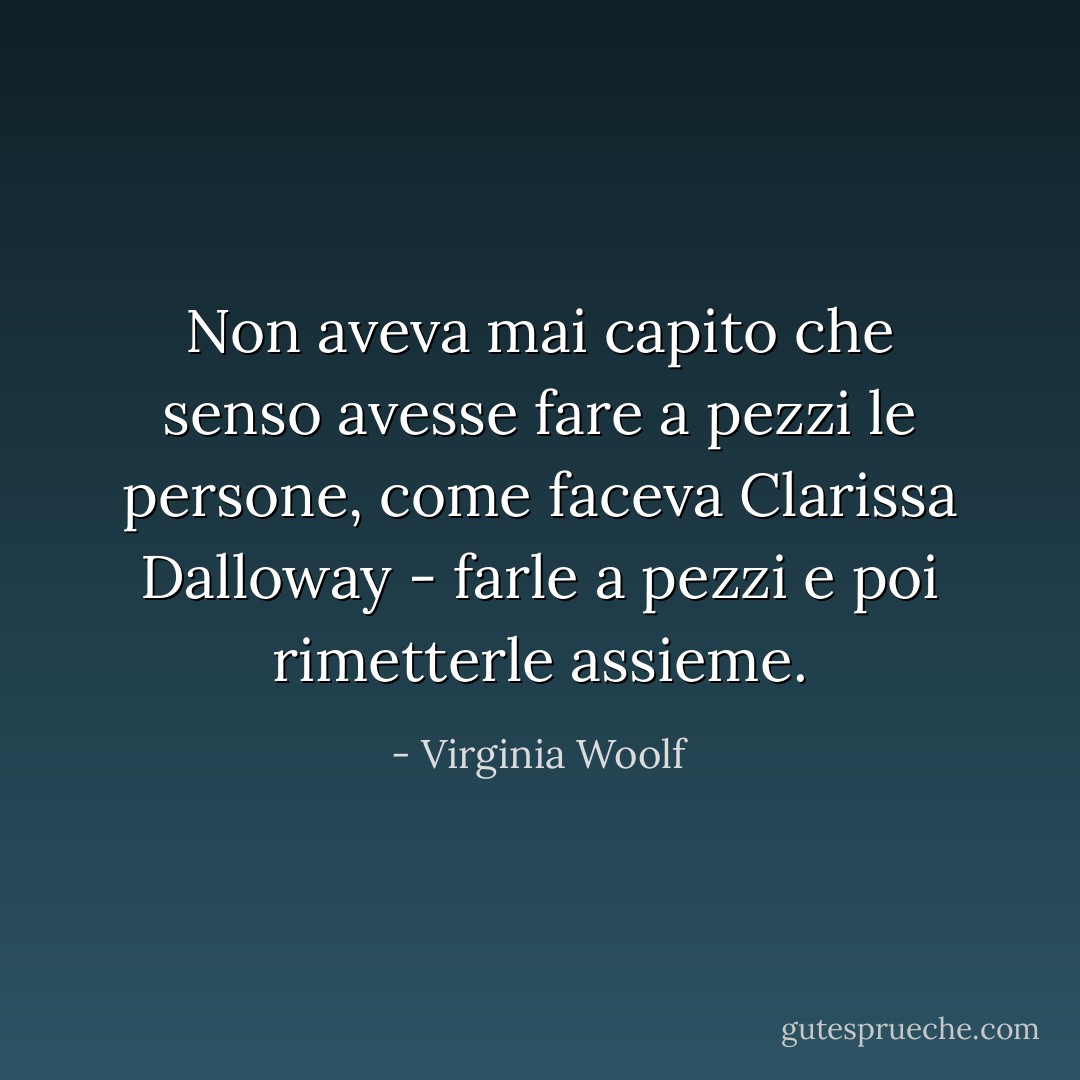 Non aveva mai capito che senso avesse fare a pezzi le persone, come faceva Clarissa Dalloway - farle a pezzi e poi rimetterle assieme. - Virginia Woolf