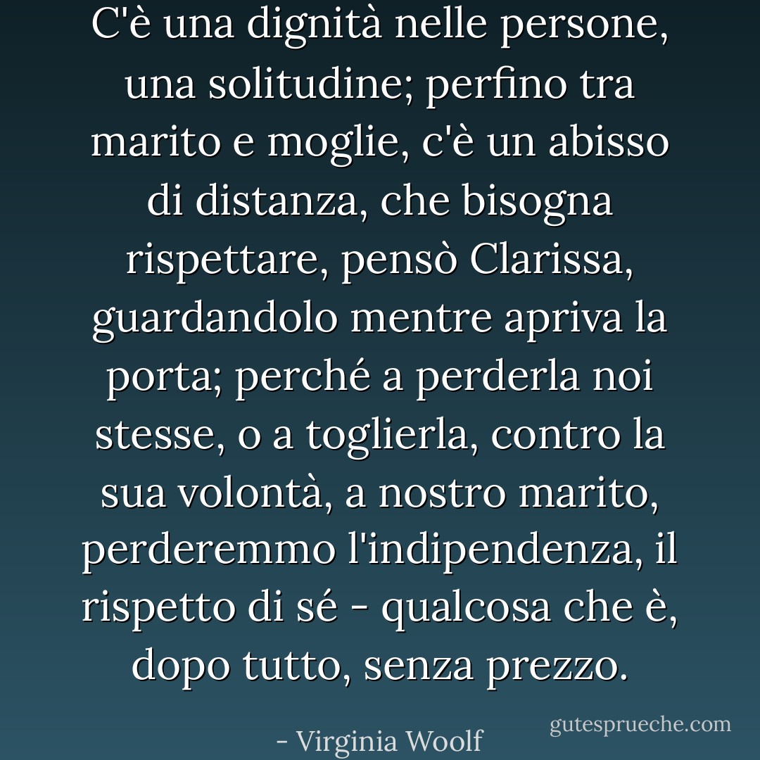 C'è una dignità nelle persone, una solitudine; perfino tra marito e moglie, c'è un abisso di distanza, che bisogna rispettare, pensò Clarissa, guardandolo mentre apriva la porta; perché a perderla noi stesse, o a toglierla, contro la sua volontà, a nostro marito, perderemmo l'indipendenza, il rispetto di sé - qualcosa che è, dopo tutto, senza prezzo. - Virginia Woolf