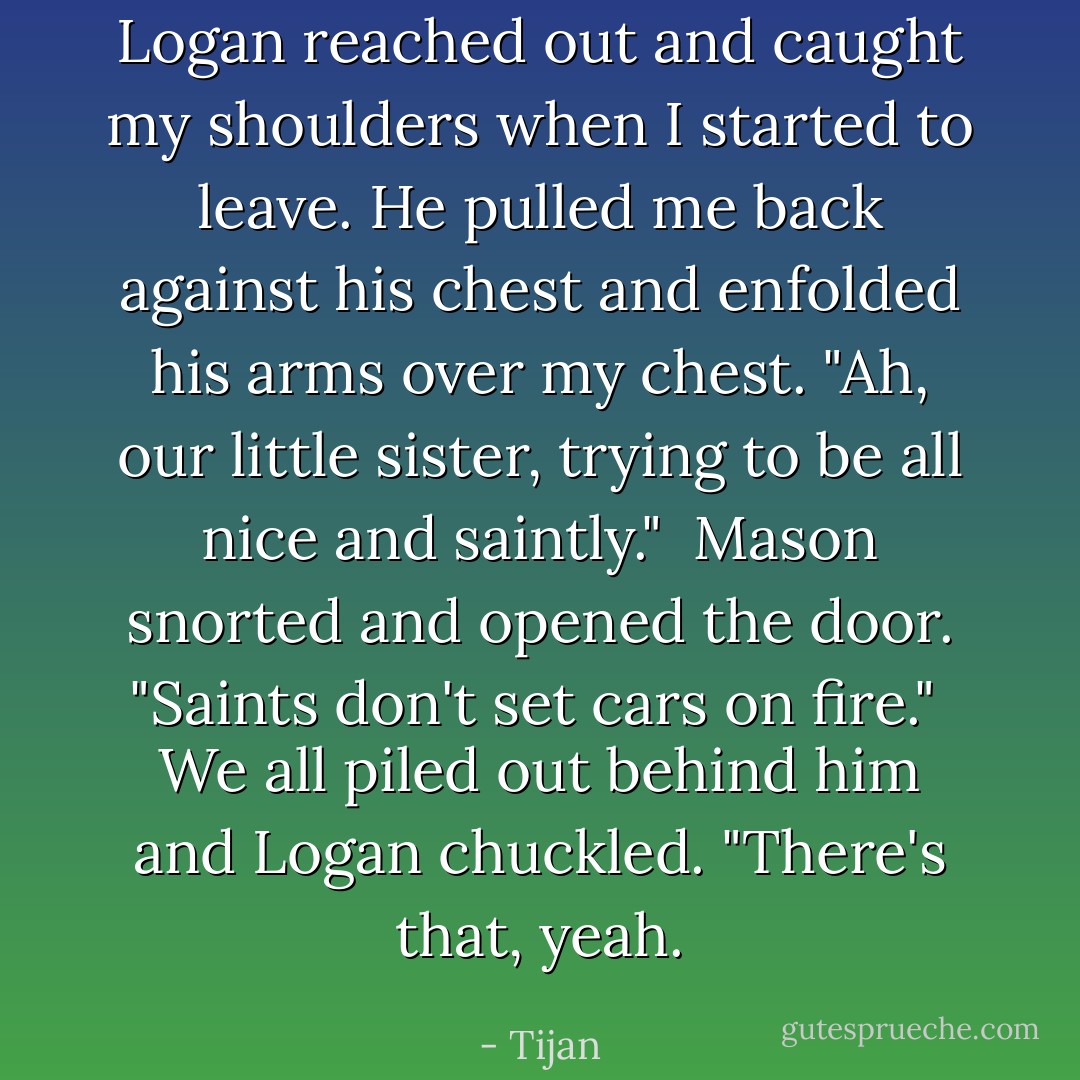 Logan reached out and caught my shoulders when I started to leave. He pulled me back against his chest and enfolded his arms over my chest. "Ah, our little sister, trying to be all nice and saintly."<br /><br />Mason snorted and opened the door. "Saints don't set cars on fire."<br /><br />We all piled out behind him and Logan chuckled. "There's that, yeah. - Tijan