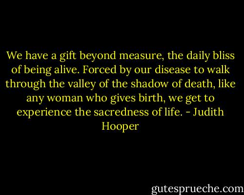 We have a gift beyond measure, the daily bliss of being alive. Forced by our disease to walk through the valley of the shadow of death, like any woman who gives birth, we get to experience the sacredness of life. - Judith Hooper