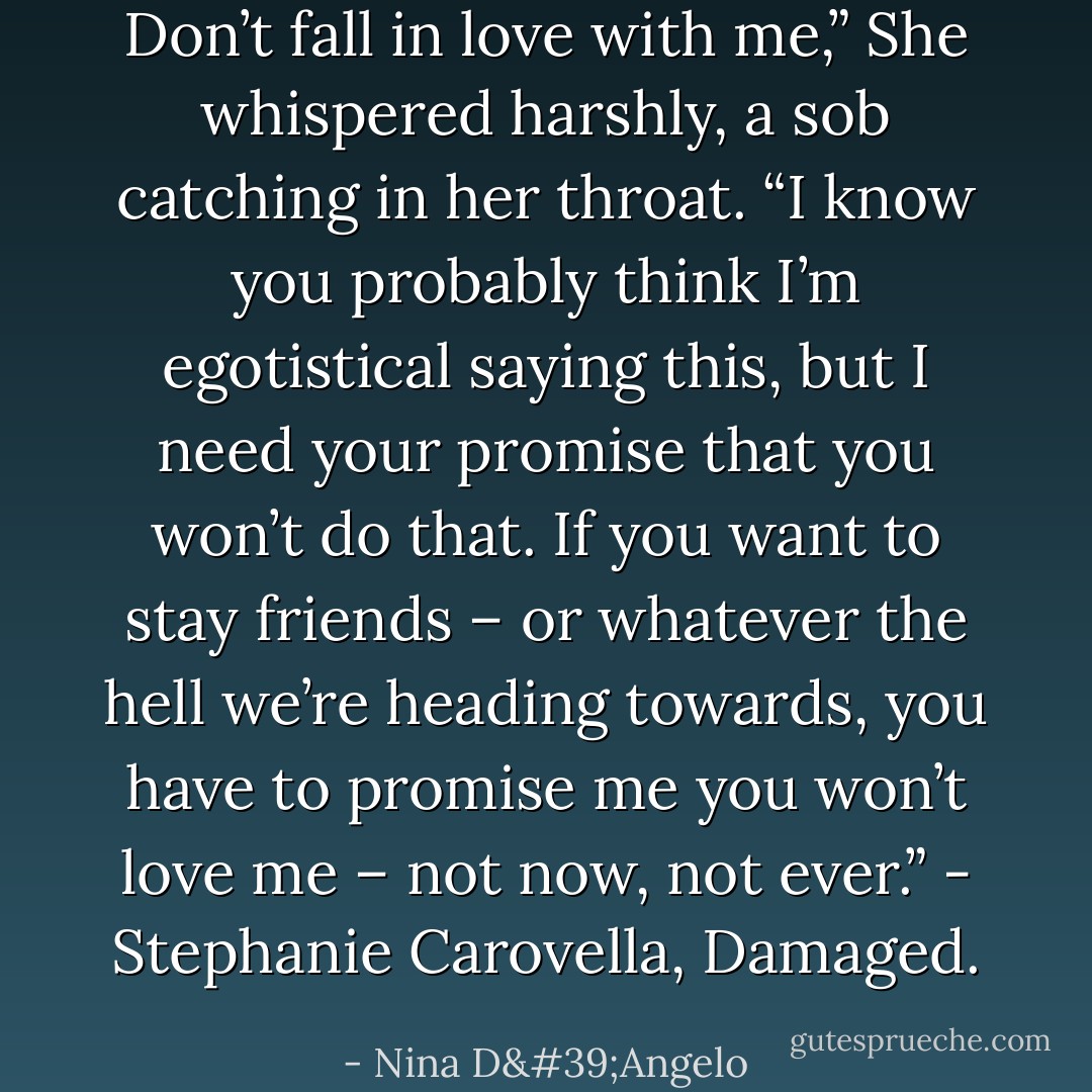 Don’t fall in love with me,” She whispered harshly, a sob catching in her throat. “I know you probably think I’m egotistical saying this, but I need your promise that you won’t do that. If you want to stay friends – or whatever the hell we’re heading towards, you have to promise me you won’t love me – not now, not ever.” - Stephanie Carovella, Damaged. - Nina D'Angelo