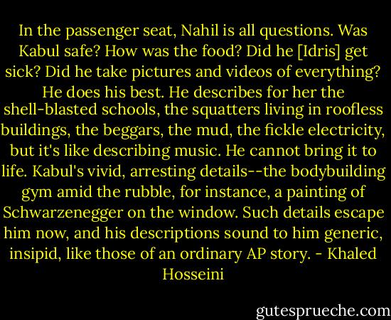 In the passenger seat, Nahil is all questions. Was Kabul safe? How was the food? Did he [Idris] get sick? Did he take pictures and videos of everything? He does his best. He describes for her the shell-blasted schools, the squatters living in roofless buildings, the beggars, the mud, the fickle electricity, but it's like describing music. He cannot bring it to life. Kabul's vivid, arresting details--the bodybuilding gym amid the rubble, for instance, a painting of Schwarzenegger on the window. Such details escape him now, and his descriptions sound to him generic, insipid, like those of an ordinary AP story. - Khaled Hosseini