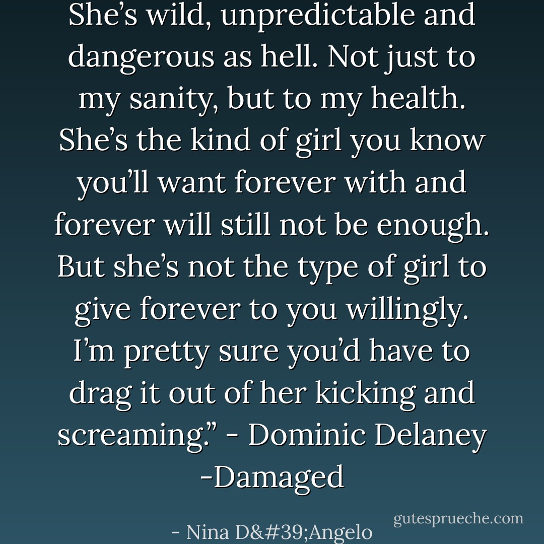 She’s wild, unpredictable and dangerous as hell. Not just to my sanity, but to my health. She’s the kind of girl you know you’ll want forever with and forever will still not be enough. But she’s not the type of girl to give forever to you willingly. I’m pretty sure you’d have to drag it out of her kicking and screaming.” - Dominic Delaney -Damaged - Nina D'Angelo