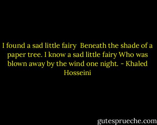 I found a sad little fairy <br />Beneath the shade of a paper tree.<br />I know a sad little fairy<br />Who was blown away by the wind one night. - Khaled Hosseini