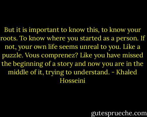 But it is important to know this, to know your roots. To know where you started as a person. If not, your own life seems unreal to you. Like a puzzle. Vous comprenez? Like you have missed the beginning of a story and now you are in the middle of it, trying to understand. - Khaled Hosseini