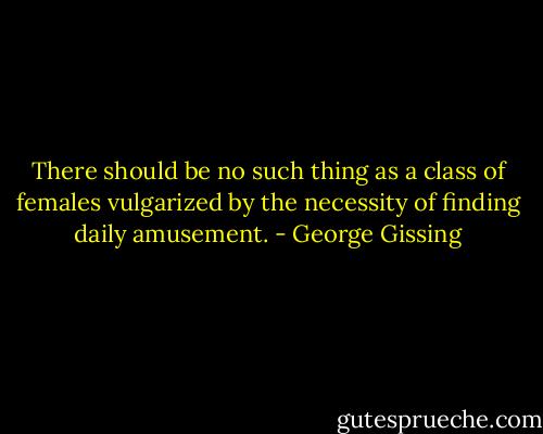 There should be no such thing as a class of females vulgarized by the necessity of finding daily amusement. - George Gissing