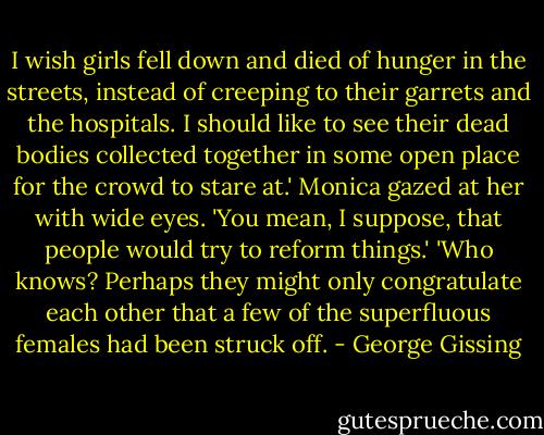 I wish girls fell down and died of hunger in the streets, instead of creeping to their garrets and the hospitals. I should like to see their dead bodies collected together in some open place for the crowd to stare at.'<br />Monica gazed at her with wide eyes.<br />'You mean, I suppose, that people would try to reform things.'<br />'Who knows? Perhaps they might only congratulate each other that a few of the superfluous females had been struck off. - George Gissing