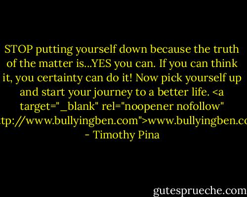 STOP putting yourself down because the truth of the matter is...YES you can. If you can think it, you certainty can do it! Now pick yourself up and start your journey to a better life.<br /><a target="_blank" rel="noopener nofollow" href="http://www.bullyingben.com">www.bullyingben.com</a> - Timothy Pina