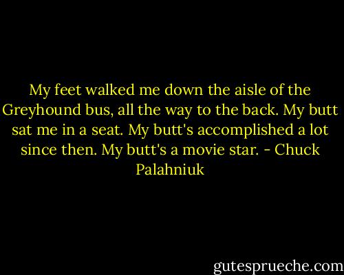 My feet walked me down the aisle of the Greyhound bus, all the way to the back. My butt sat me in a seat.<br />My butt's accomplished a lot since then.<br />My butt's a movie star. - Chuck Palahniuk