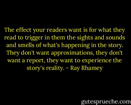 The effect your readers want is for what they read to trigger in them the sights and sounds and smells of what's happening in the story. They don't want approximations, they don't want a report, they want to experience the story's reality. - Ray Rhamey