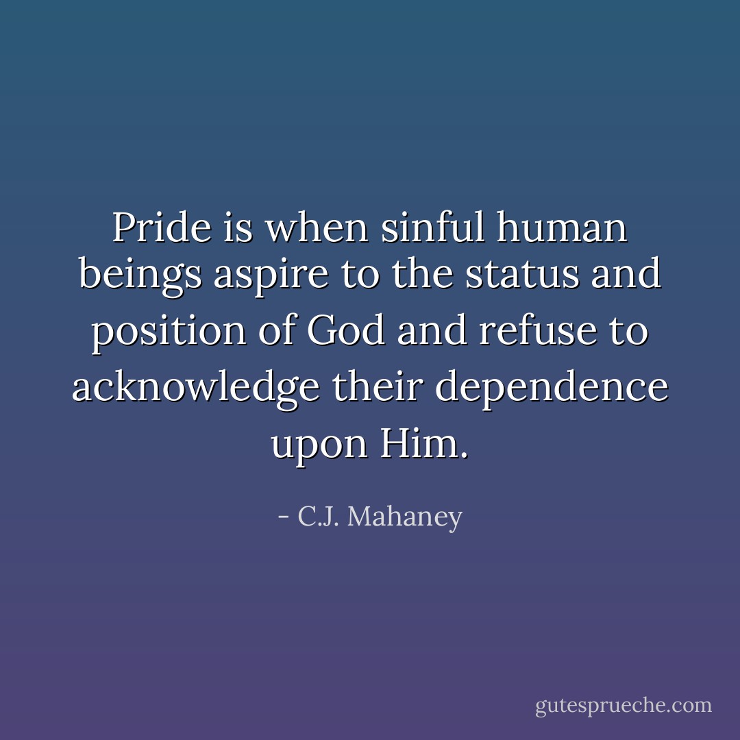 Pride is when sinful human beings aspire to the status and position of God and refuse to acknowledge their dependence upon Him. - C.J. Mahaney