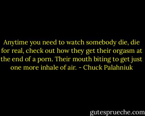 Anytime you need to watch somebody die, die for real, check out how they get their orgasm at the end of a porn. Their mouth biting to get just one more inhale of air. - Chuck Palahniuk