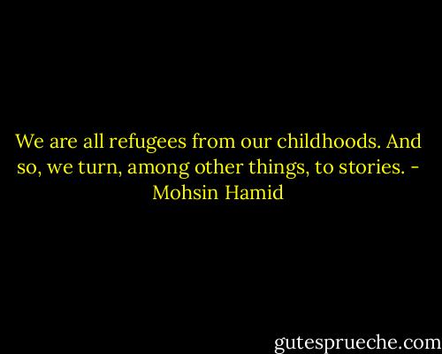 We are all refugees from our childhoods. And so, we turn, among other things, to stories. - Mohsin Hamid
