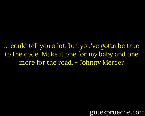 ... could tell you a lot, but you've gotta be true to the code. Make it one for my baby and one more for the road. - Johnny Mercer