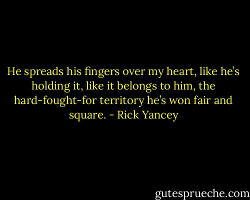 He spreads his fingers over my heart, like he’s holding it, like it belongs to him, the hard-fought-for territory he’s won fair and square. - Rick Yancey