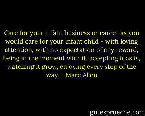 Care for your infant business or career as you would care for your infant child - with loving attention, with no expectation of any reward, being in the moment with it, accepting it as is, watching it grow, enjoying every step of the way. - Marc Allen