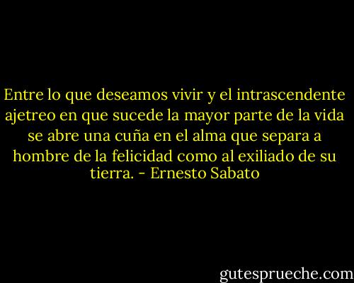 Entre lo que deseamos vivir y el intrascendente ajetreo en que sucede la mayor parte de la vida se abre una cuña en el alma que separa a hombre de la felicidad como al exiliado de su tierra. - Ernesto Sabato