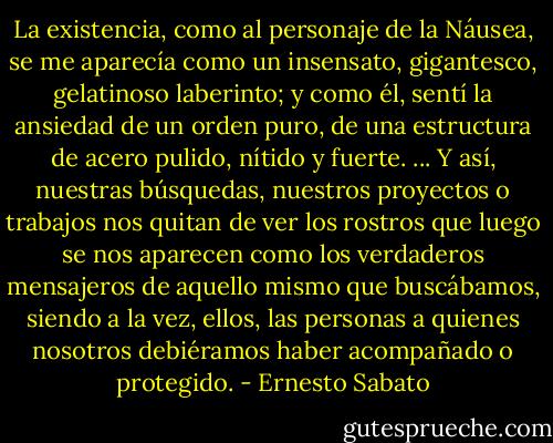 La existencia, como al personaje de la Náusea, se me aparecía como un insensato, gigantesco, gelatinoso laberinto; y como él, sentí la ansiedad de un orden puro, de una estructura de acero pulido, nítido y fuerte. ... Y así, nuestras búsquedas, nuestros proyectos o trabajos nos quitan de ver los rostros que luego se nos aparecen como los verdaderos mensajeros de aquello mismo que buscábamos, siendo a la vez, ellos, las personas a quienes nosotros debiéramos haber acompañado o protegido. - Ernesto Sabato