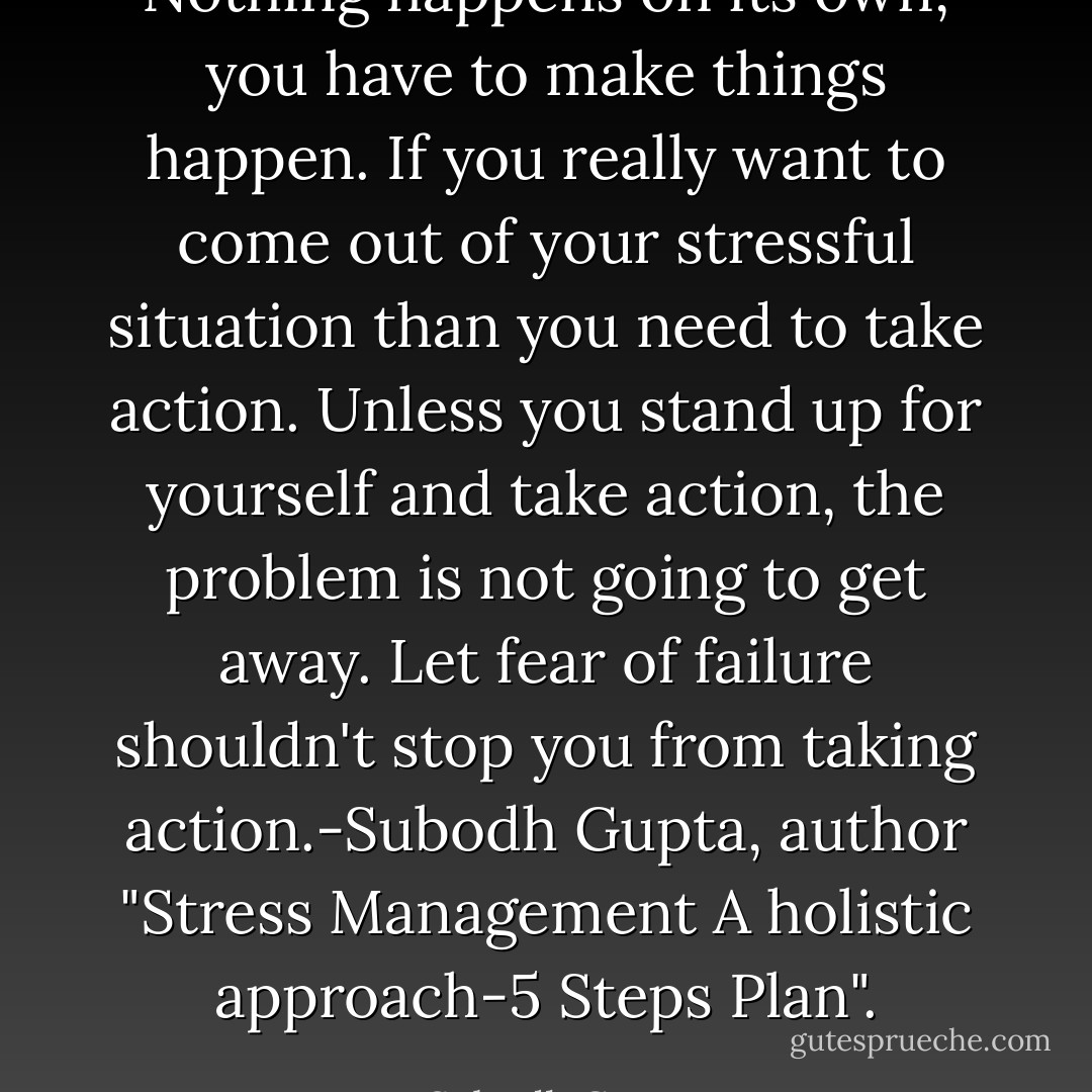 Nothing happens on its own, you have to make things happen. If you really want to come out of your stressful situation than you need to take action. Unless you stand up for yourself and take action, the problem is not going to get away. Let fear of failure shouldn't stop you from taking action.-Subodh Gupta, author "Stress Management A holistic approach-5 Steps Plan". - Subodh Gupta