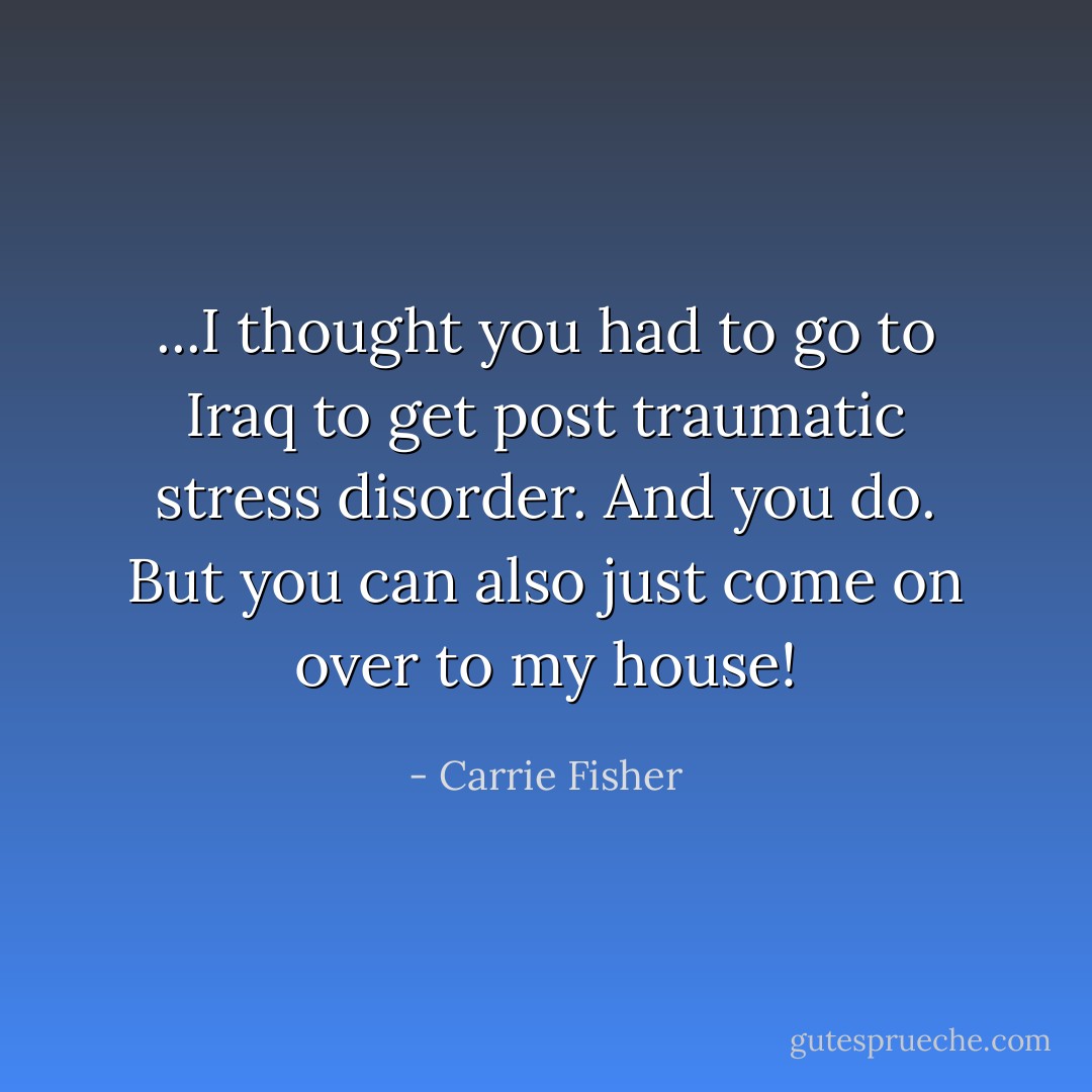 ...I thought you had to go to Iraq to get post traumatic stress disorder. And you do. But you can also just come on over to my house! - Carrie Fisher